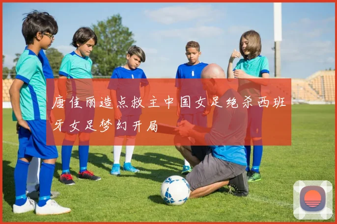 唐佳丽造点救主中国女足绝杀西班牙女足梦幻开局