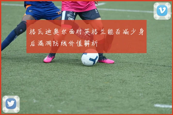 格瓦迪奥尔面对英格兰能否减少身后漏洞防线价值解析