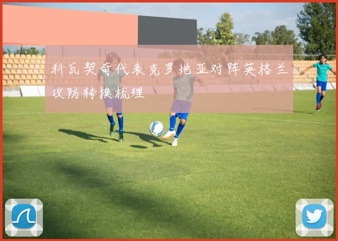 科瓦契奇代表克罗地亚对阵英格兰攻防转换梳理