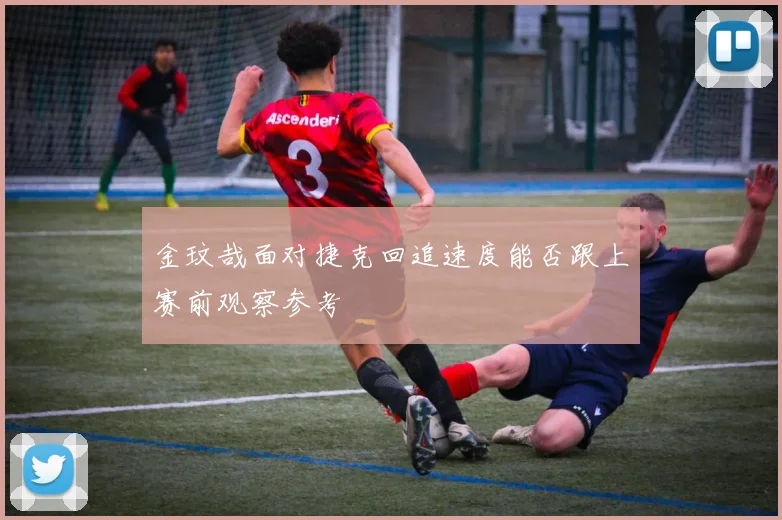 金玟哉面对捷克回追速度能否跟上赛前观察参考