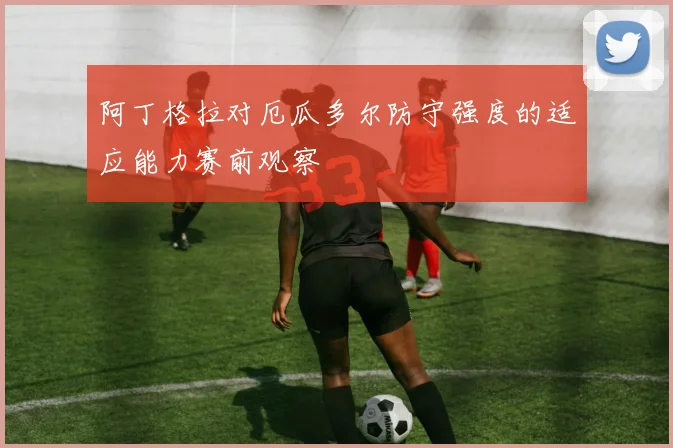 阿丁格拉对厄瓜多尔防守强度的适应能力赛前观察