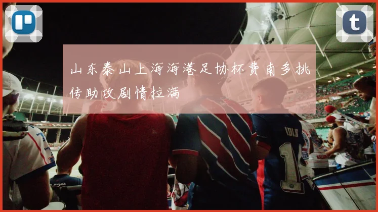 山东泰山上海海港足协杯费南多挑传助攻剧情拉满