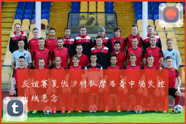 友谊赛复仇沙特队摩洛哥中场失控出线悬念