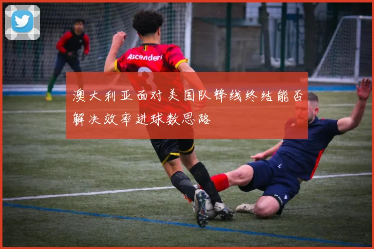 澳大利亚面对美国队锋线终结能否解决效率进球数思路