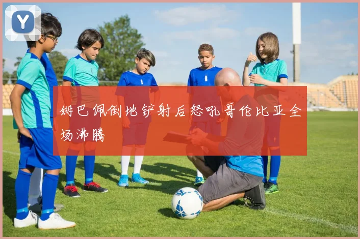 姆巴佩倒地铲射后怒吼哥伦比亚全场沸腾
