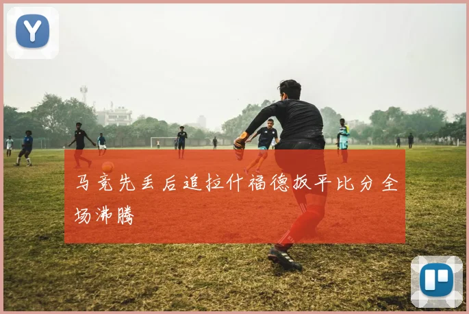 马竞先丢后追拉什福德扳平比分全场沸腾