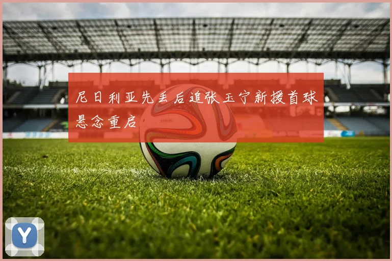 尼日利亚先丢后追张玉宁新援首球悬念重启