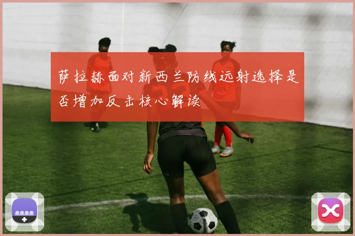 萨拉赫面对新西兰防线远射选择是否增加反击核心解读
