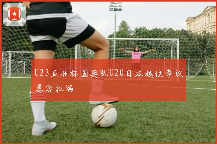 U23亚洲杯国奥队U20日本越位争议悬念拉满
