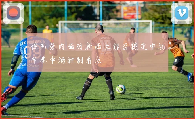 德布劳内面对新西兰能否稳定中场节奏中场控制看点