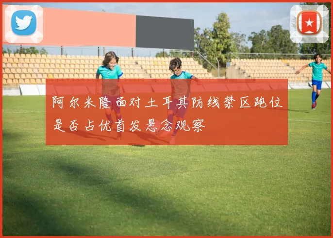 阿尔米隆面对土耳其防线禁区跑位是否占优首发悬念观察