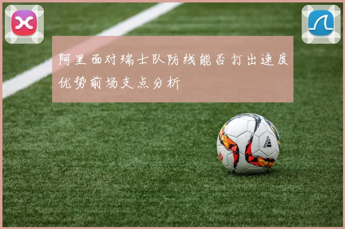 阿里面对瑞士队防线能否打出速度优势前场支点分析