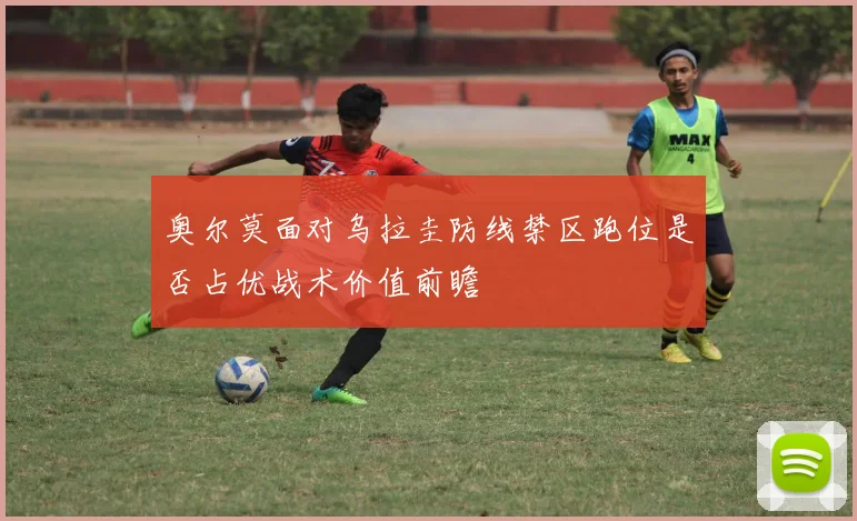 奥尔莫面对乌拉圭防线禁区跑位是否占优战术价值前瞻