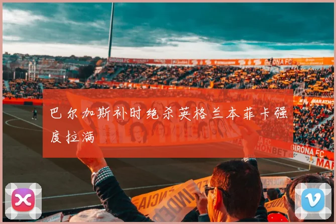 巴尔加斯补时绝杀英格兰本菲卡强度拉满