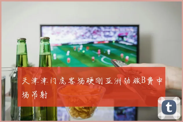 天津津门虎客场硬刚亚洲劲旅B费中场吊射