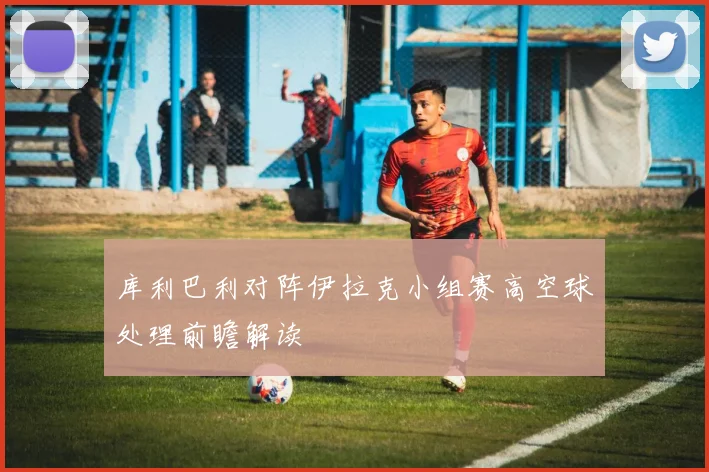 库利巴利对阵伊拉克小组赛高空球处理前瞻解读