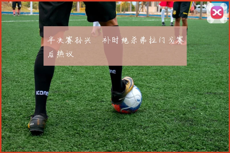 半决赛孙兴慜补时绝杀弗拉门戈赛后热议