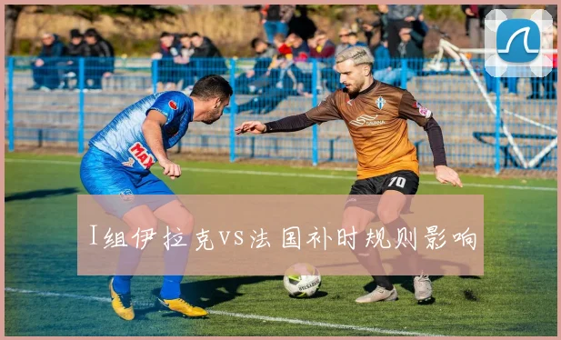 I组伊拉克vs法国补时规则影响