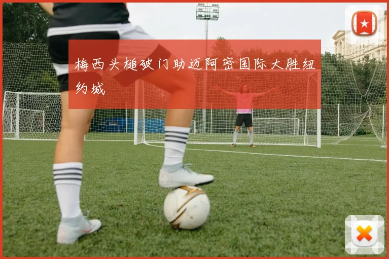 梅西头槌破门助迈阿密国际大胜纽约城
