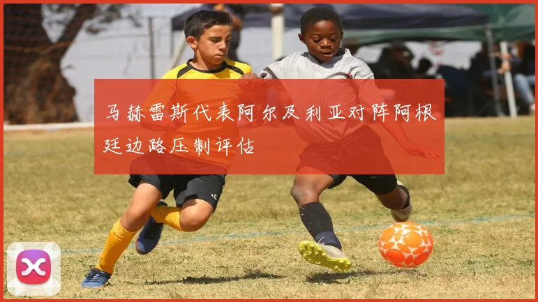 马赫雷斯代表阿尔及利亚对阵阿根廷边路压制评估