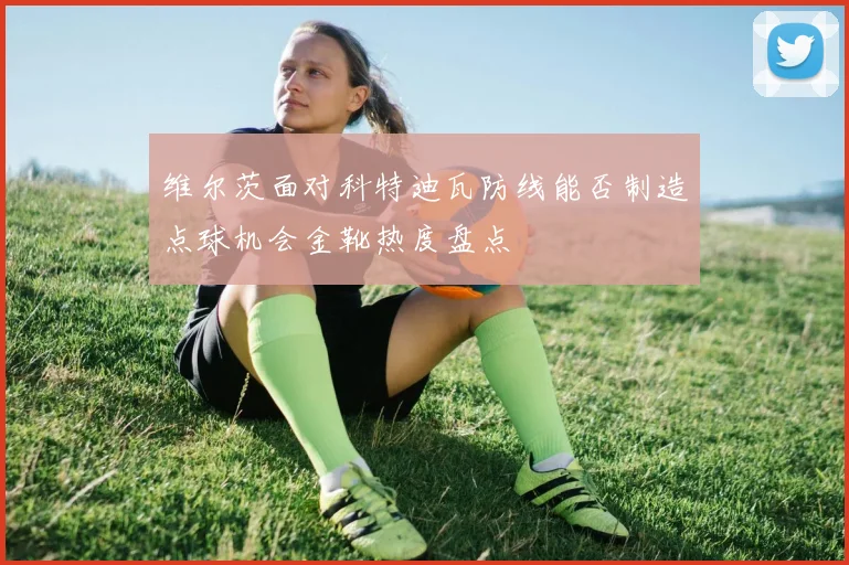 维尔茨面对科特迪瓦防线能否制造点球机会金靴热度盘点