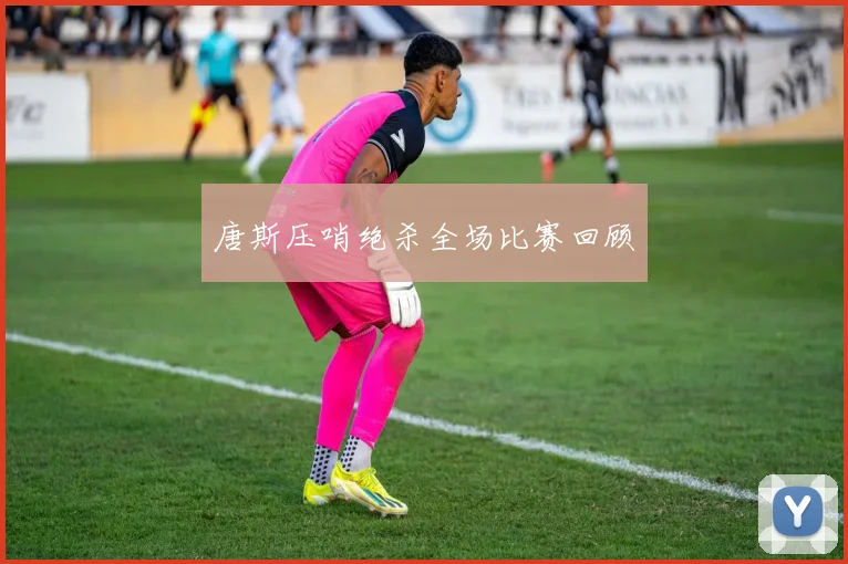 唐斯压哨绝杀全场比赛回顾