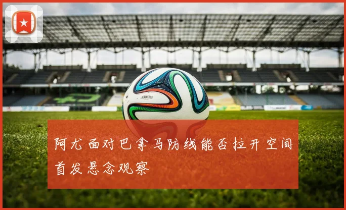 阿尤面对巴拿马防线能否拉开空间首发悬念观察