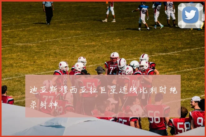 迪亚斯穆西亚拉巨星连线比利时绝杀封神