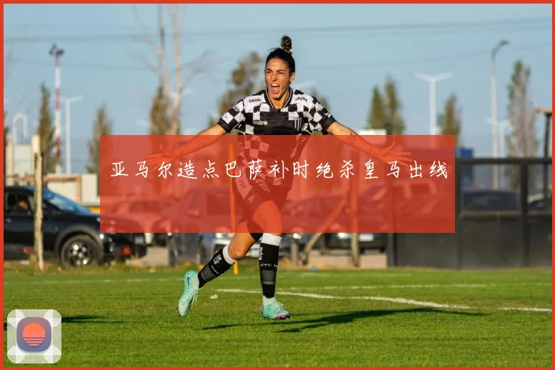 亚马尔造点巴萨补时绝杀皇马出线