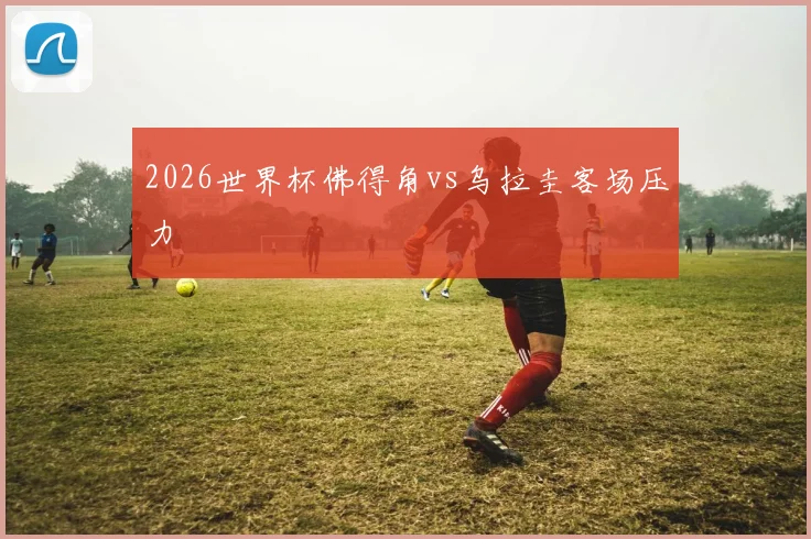 2026世界杯佛得角vs乌拉圭客场压力