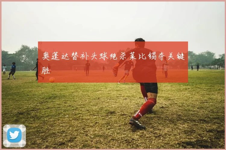 奥蓬达替补头球绝杀莱比锡夺关键胜