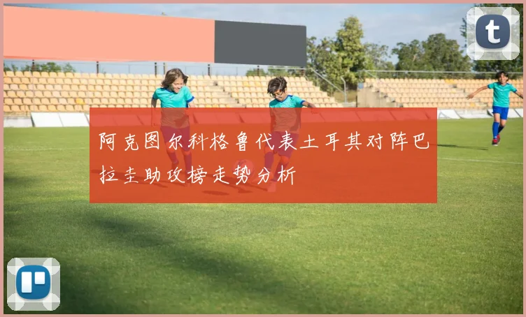 阿克图尔科格鲁代表土耳其对阵巴拉圭助攻榜走势分析