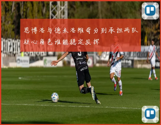 恩博洛与德米洛维奇分别承担两队核心角色谁能稳定发挥