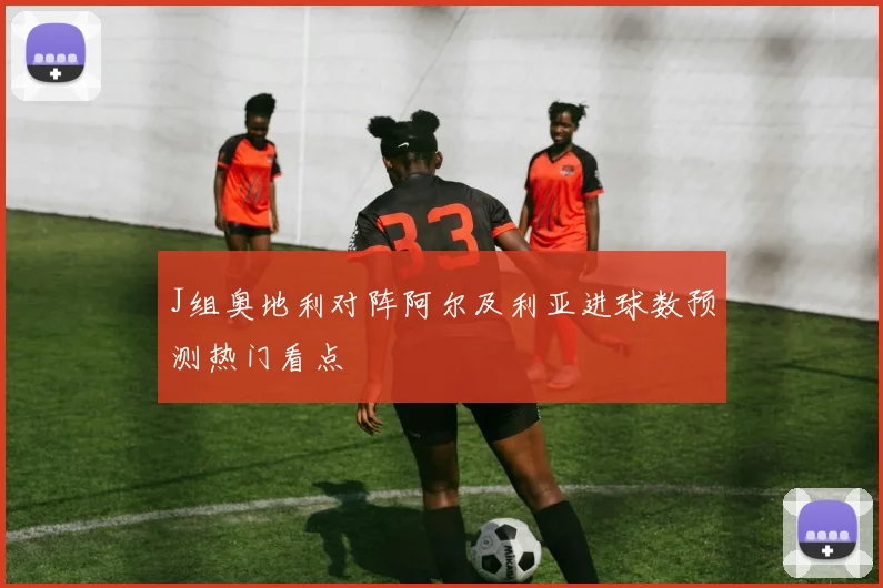 J组奥地利对阵阿尔及利亚进球数预测热门看点