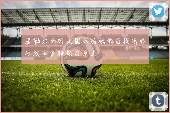 居勒尔面对美国队防线能否提高终结效率金靴热度看点