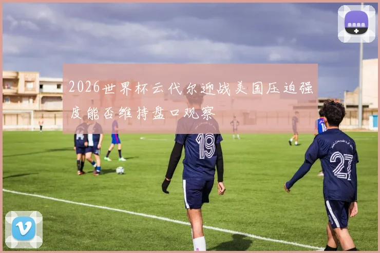 2026世界杯云代尔迎战美国压迫强度能否维持盘口观察