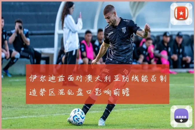 伊尔迪兹面对澳大利亚防线能否制造禁区混乱盘口影响前瞻