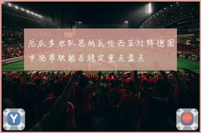厄瓜多尔队恩纳瓦伦西亚对阵德国中场串联能否稳定重点盘点