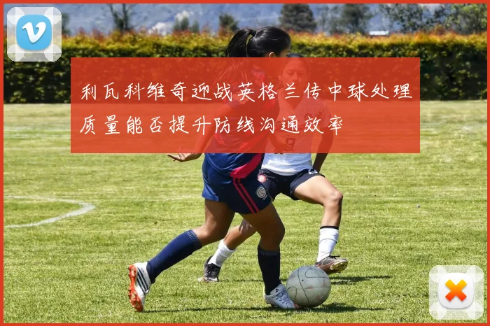 利瓦科维奇迎战英格兰传中球处理质量能否提升防线沟通效率
