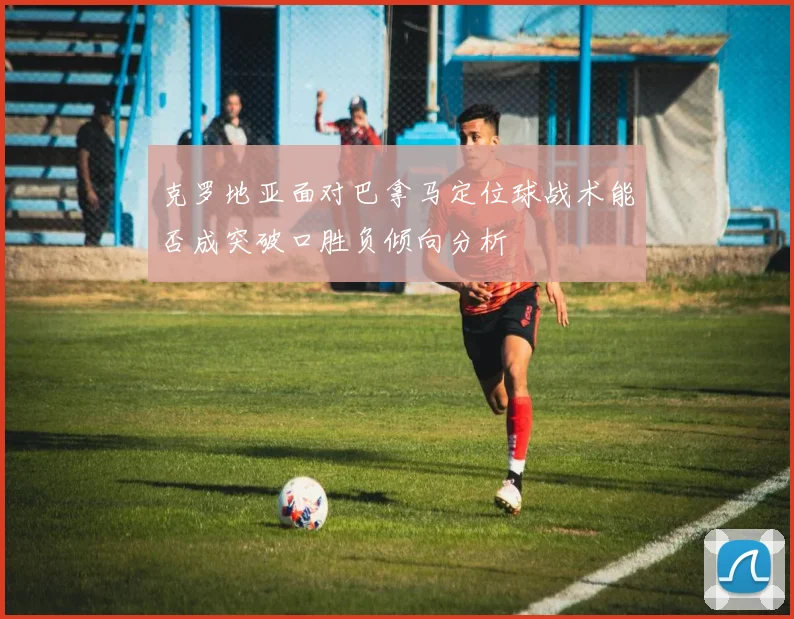 克罗地亚面对巴拿马定位球战术能否成突破口胜负倾向分析