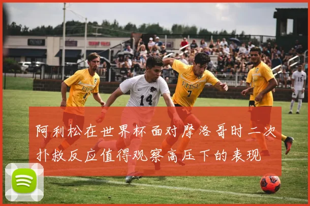 阿利松在世界杯面对摩洛哥时二次扑救反应值得观察高压下的表现